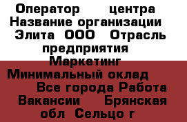 Оператор Call-центра › Название организации ­ Элита, ООО › Отрасль предприятия ­ Маркетинг › Минимальный оклад ­ 24 000 - Все города Работа » Вакансии   . Брянская обл.,Сельцо г.